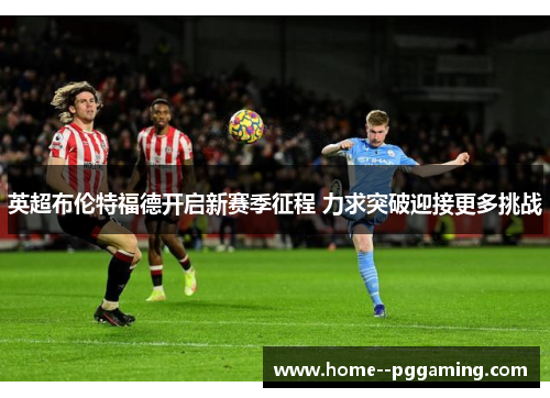 英超布伦特福德开启新赛季征程 力求突破迎接更多挑战