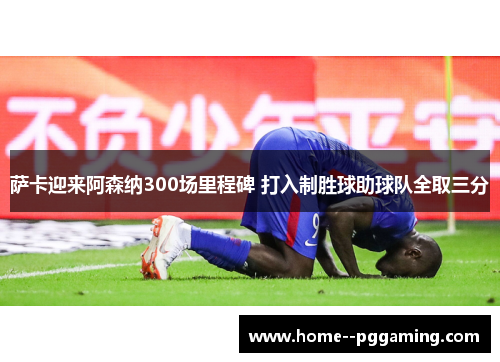 萨卡迎来阿森纳300场里程碑 打入制胜球助球队全取三分